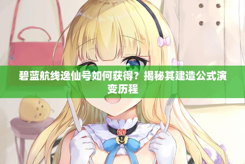 碧藍航線逸仙號如何獲得？揭秘其建造公式演變歷程