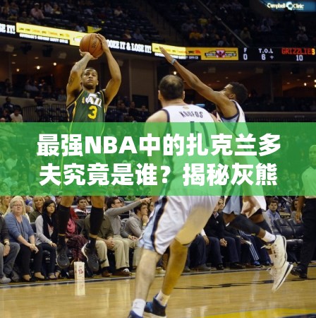 最強NBA中的扎克蘭多夫究竟是誰？揭秘灰熊A級大前鋒的傳奇崛起之路