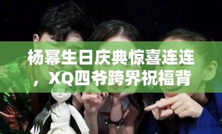 楊冪生日慶典驚喜連連，XQ四爺跨界祝福背后，隱藏著怎樣的游戲攻略友誼謎團？