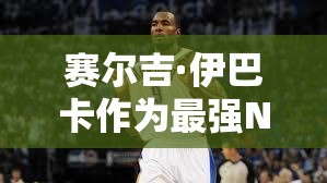 賽爾吉·伊巴卡作為最強NBA大前鋒，他的實用性到底有多強？