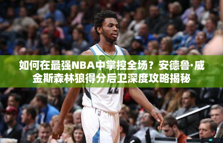 如何在最強(qiáng)NBA中掌控全場(chǎng)？安德魯·威金斯森林狼得分后衛(wèi)深度攻略揭秘