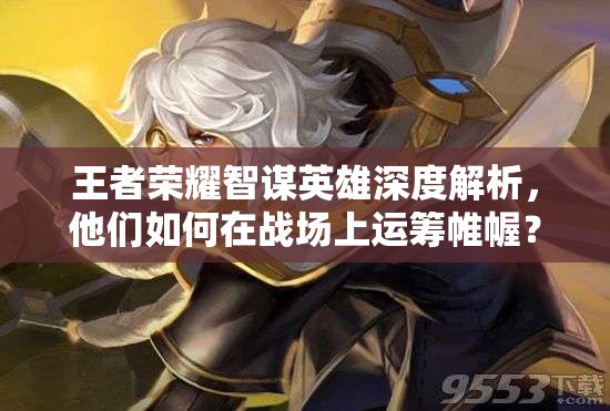 王者榮耀智謀英雄深度解析，他們?nèi)绾卧趹?zhàn)場上運籌帷幄？