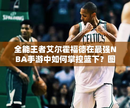 全能王者艾爾霍福德在最強NBA手游中如何掌控籃下？圖鑒揭秘！