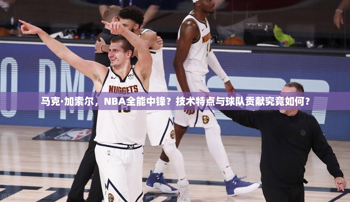 馬克·加索爾，NBA全能中鋒？技術(shù)特點(diǎn)與球隊(duì)貢獻(xiàn)究竟如何？