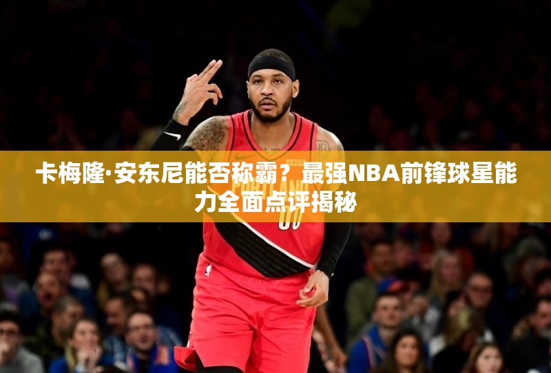 卡梅隆·安東尼能否稱霸？最強NBA前鋒球星能力全面點評揭秘