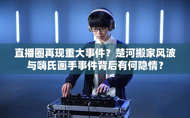直播圈再現(xiàn)重大事件？楚河搬家風波與嗨氏畫手事件背后有何隱情？