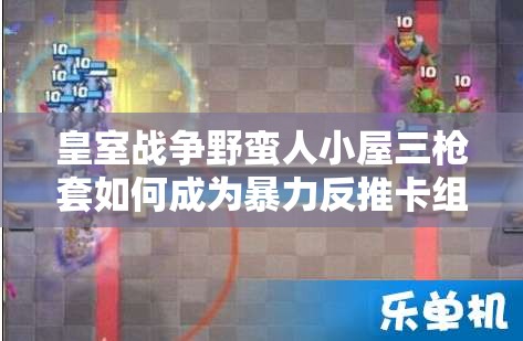皇室戰(zhàn)爭野蠻人小屋三槍套如何成為暴力反推卡組的極致藝術(shù)？