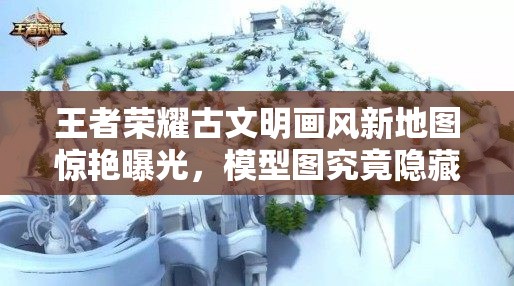 王者榮耀古文明畫(huà)風(fēng)新地圖驚艷曝光，模型圖究竟隱藏了哪些驚喜？