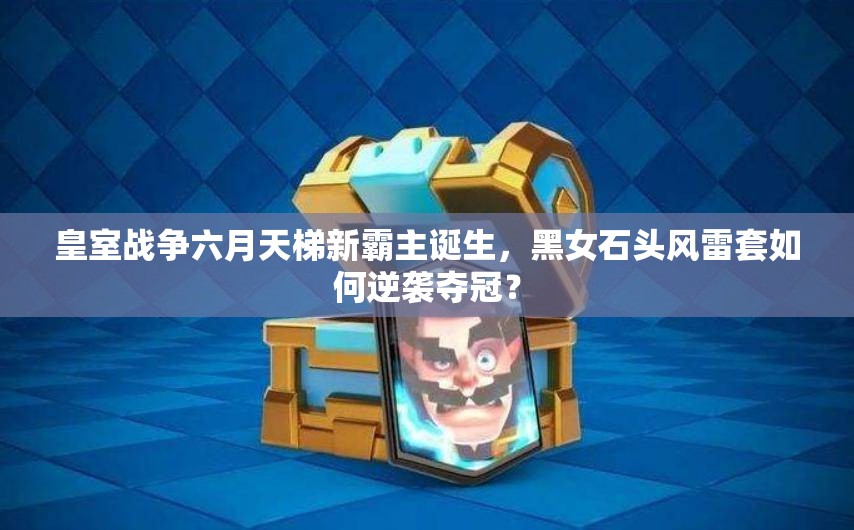 皇室戰(zhàn)爭六月天梯新霸主誕生，黑女石頭風(fēng)雷套如何逆襲奪冠？