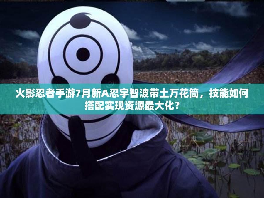 火影忍者手游7月新A忍宇智波帶土萬花筒，技能如何搭配實(shí)現(xiàn)資源最大化？
