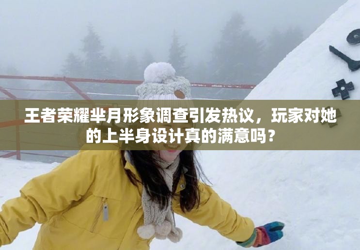 王者榮耀羋月形象調(diào)查引發(fā)熱議，玩家對(duì)她的上半身設(shè)計(jì)真的滿意嗎？