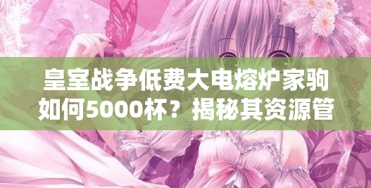 皇室戰(zhàn)爭(zhēng)低費(fèi)大電熔爐家駒如何5000杯？揭秘其資源管理藝術(shù)！