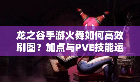 龍之谷手游火舞如何高效刷圖？加點與PVE技能運用策略揭秘！
