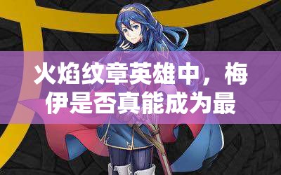 火焰紋章英雄中，梅伊是否真能成為最強(qiáng)？藍(lán)法魔改最高攻測(cè)評(píng)揭秘！