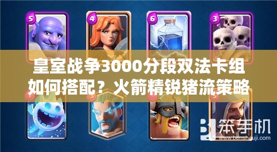 皇室戰(zhàn)爭3000分段雙法卡組如何搭配？火箭精銳豬流策略揭秘？