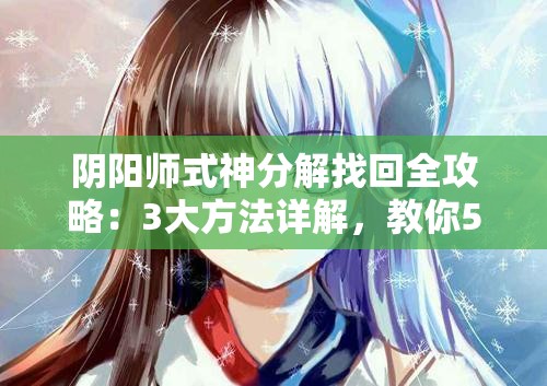 陰陽(yáng)師式神分解找回全攻略：3大方法詳解，教你5步操作輕松恢復(fù)誤分解式神