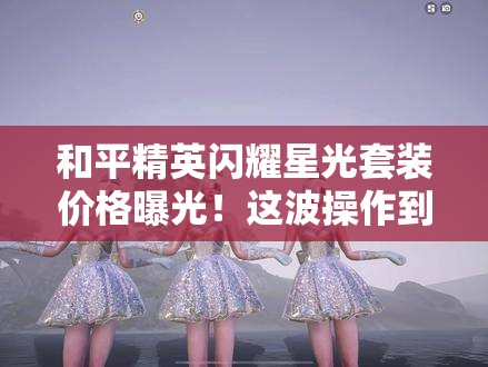 和平精英閃耀星光套裝價格曝光！這波操作到底值不值得氪？